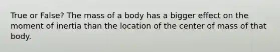 True or False? The mass of a body has a bigger effect on the moment of inertia than the location of the center of mass of that body.