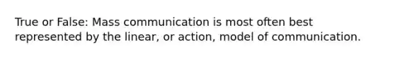 True or False: Mass communication is most often best represented by the linear, or action, model of communication.