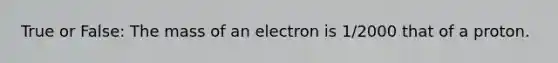 True or False: The mass of an electron is 1/2000 that of a proton.