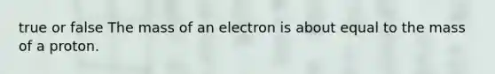 true or false The mass of an electron is about equal to the mass of a proton.