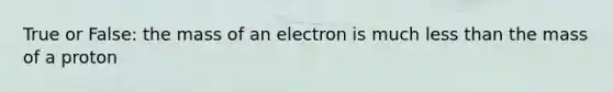 True or False: the mass of an electron is much less than the mass of a proton