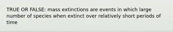 TRUE OR FALSE: mass extinctions are events in which large number of species when extinct over relatively short periods of time