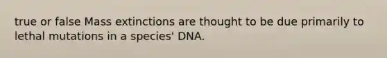 true or false Mass extinctions are thought to be due primarily to lethal mutations in a species' DNA.