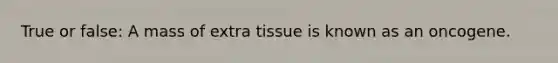 True or false: A mass of extra tissue is known as an oncogene.