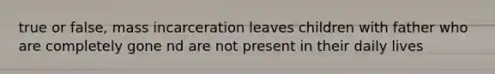 true or false, mass incarceration leaves children with father who are completely gone nd are not present in their daily lives