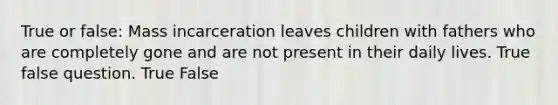 True or false: Mass incarceration leaves children with fathers who are completely gone and are not present in their daily lives. True false question. True False