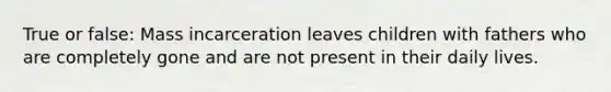 True or false: Mass incarceration leaves children with fathers who are completely gone and are not present in their daily lives.