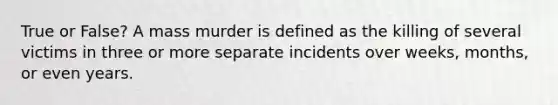 True or False? A mass murder is defined as the killing of several victims in three or more separate incidents over weeks, months, or even years.