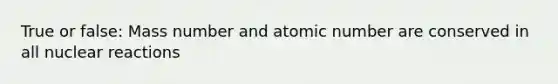 True or false: Mass number and atomic number are conserved in all nuclear reactions