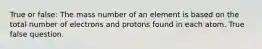 True or false: The mass number of an element is based on the total number of electrons and protons found in each atom. True false question.