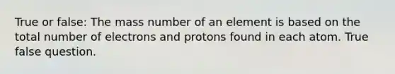 True or false: The mass number of an element is based on the total number of electrons and protons found in each atom. True false question.