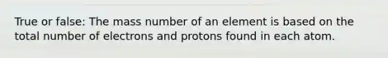 True or false: The mass number of an element is based on the total number of electrons and protons found in each atom.