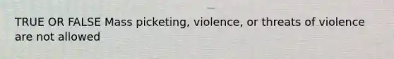 TRUE OR FALSE Mass picketing, violence, or threats of violence are not allowed