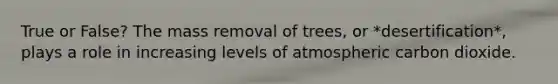 True or False? The mass removal of trees, or *desertification*, plays a role in increasing levels of atmospheric carbon dioxide.