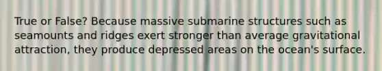 True or False? Because massive submarine structures such as seamounts and ridges exert stronger than average gravitational attraction, they produce depressed areas on the ocean's surface.