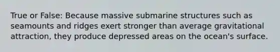 True or False: Because massive submarine structures such as seamounts and ridges exert stronger than average gravitational attraction, they produce depressed areas on the ocean's surface.