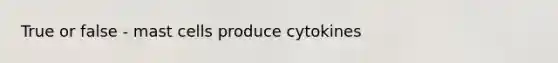 True or false - mast cells produce cytokines