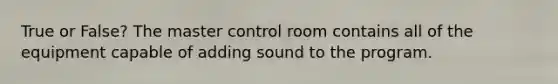 True or False? The master control room contains all of the equipment capable of adding sound to the program.