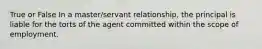 True or False In a master/servant relationship, the principal is liable for the torts of the agent committed within the scope of employment.