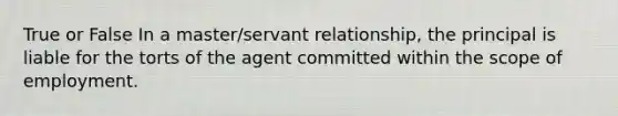 True or False In a master/servant relationship, the principal is liable for the torts of the agent committed within the scope of employment.