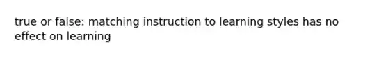 true or false: matching instruction to learning styles has no effect on learning