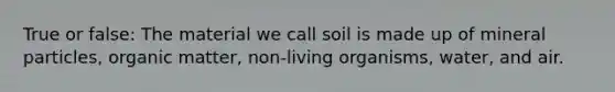 True or false: The material we call soil is made up of mineral particles, organic matter, non-living organisms, water, and air.