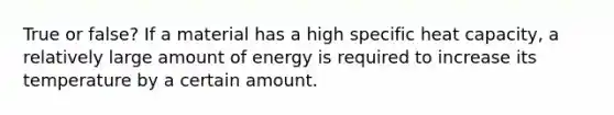 True or false? If a material has a high specific heat capacity, a relatively large amount of energy is required to increase its temperature by a certain amount.