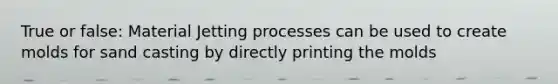 True or false: Material Jetting processes can be used to create molds for sand casting by directly printing the molds