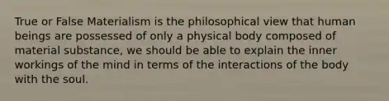 True or False Materialism is the philosophical view that human beings are possessed of only a physical body composed of material substance, we should be able to explain the inner workings of the mind in terms of the interactions of the body with the soul.