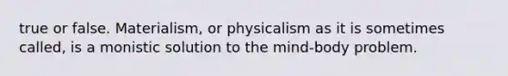 true or false. Materialism, or physicalism as it is sometimes called, is a monistic solution to the mind-body problem.