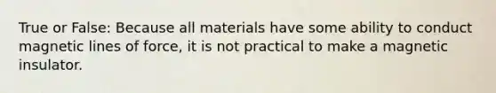 True or False: Because all materials have some ability to conduct magnetic lines of force, it is not practical to make a magnetic insulator.