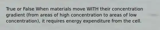 True or False When materials move WITH their concentration gradient (from areas of high concentration to areas of low concentration), it requires energy expenditure from the cell.