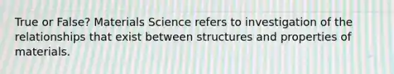 True or False? Materials Science refers to investigation of the relationships that exist between structures and properties of materials.