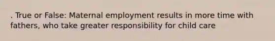 . True or False: Maternal employment results in more time with fathers, who take greater responsibility for child care