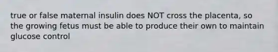 true or false maternal insulin does NOT cross the placenta, so the growing fetus must be able to produce their own to maintain glucose control