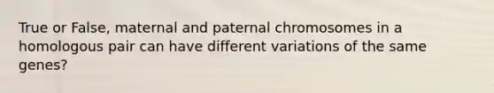 True or False, maternal and paternal chromosomes in a homologous pair can have different variations of the same genes?