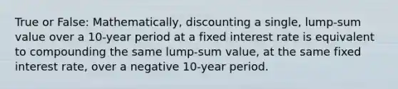 True or False: Mathematically, discounting a single, lump-sum value over a 10-year period at a fixed interest rate is equivalent to compounding the same lump-sum value, at the same fixed interest rate, over a negative 10-year period.