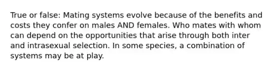 True or false: Mating systems evolve because of the benefits and costs they confer on males AND females. Who mates with whom can depend on the opportunities that arise through both inter and intrasexual selection. In some species, a combination of systems may be at play.