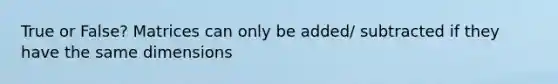 True or False? Matrices can only be added/ subtracted if they have the same dimensions