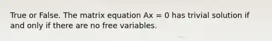 True or False. The matrix equation Ax = 0 has trivial solution if and only if there are no free variables.