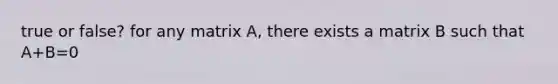 true or false? for any matrix A, there exists a matrix B such that A+B=0