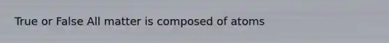 True or False All matter is composed of atoms