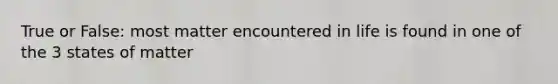 True or False: most matter encountered in life is found in one of the 3 states of matter