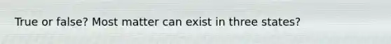True or false? Most matter can exist in three states?