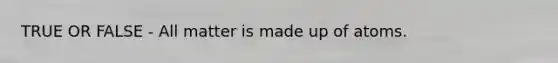 TRUE OR FALSE - All matter is made up of atoms.