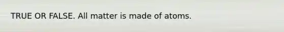 TRUE OR FALSE. All matter is made of atoms.