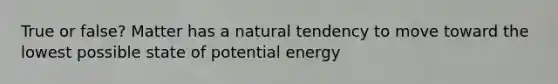 True or false? Matter has a natural tendency to move toward the lowest possible state of potential energy