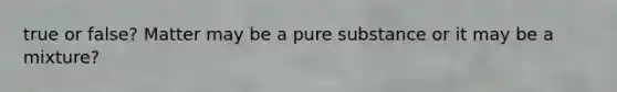 true or false? Matter may be a pure substance or it may be a mixture?