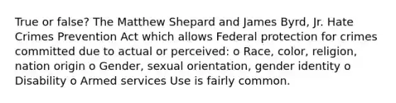 True or false? The Matthew Shepard and James Byrd, Jr. Hate Crimes Prevention Act which allows Federal protection for crimes committed due to actual or perceived: o Race, color, religion, nation origin o Gender, sexual orientation, <a href='https://www.questionai.com/knowledge/kyhXSBYVgx-gender-identity' class='anchor-knowledge'>gender identity</a> o Disability o Armed services Use is fairly common.