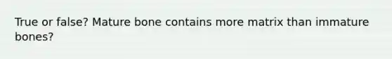 True or false? Mature bone contains more matrix than immature bones?